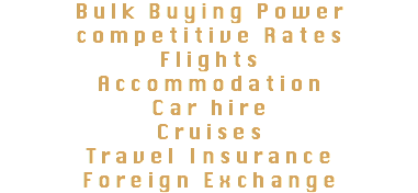 Bulk Buying Power competitive Rates
Flights
Accommodation
Car hire Cruises
Travel Insurance Foreign Exchange